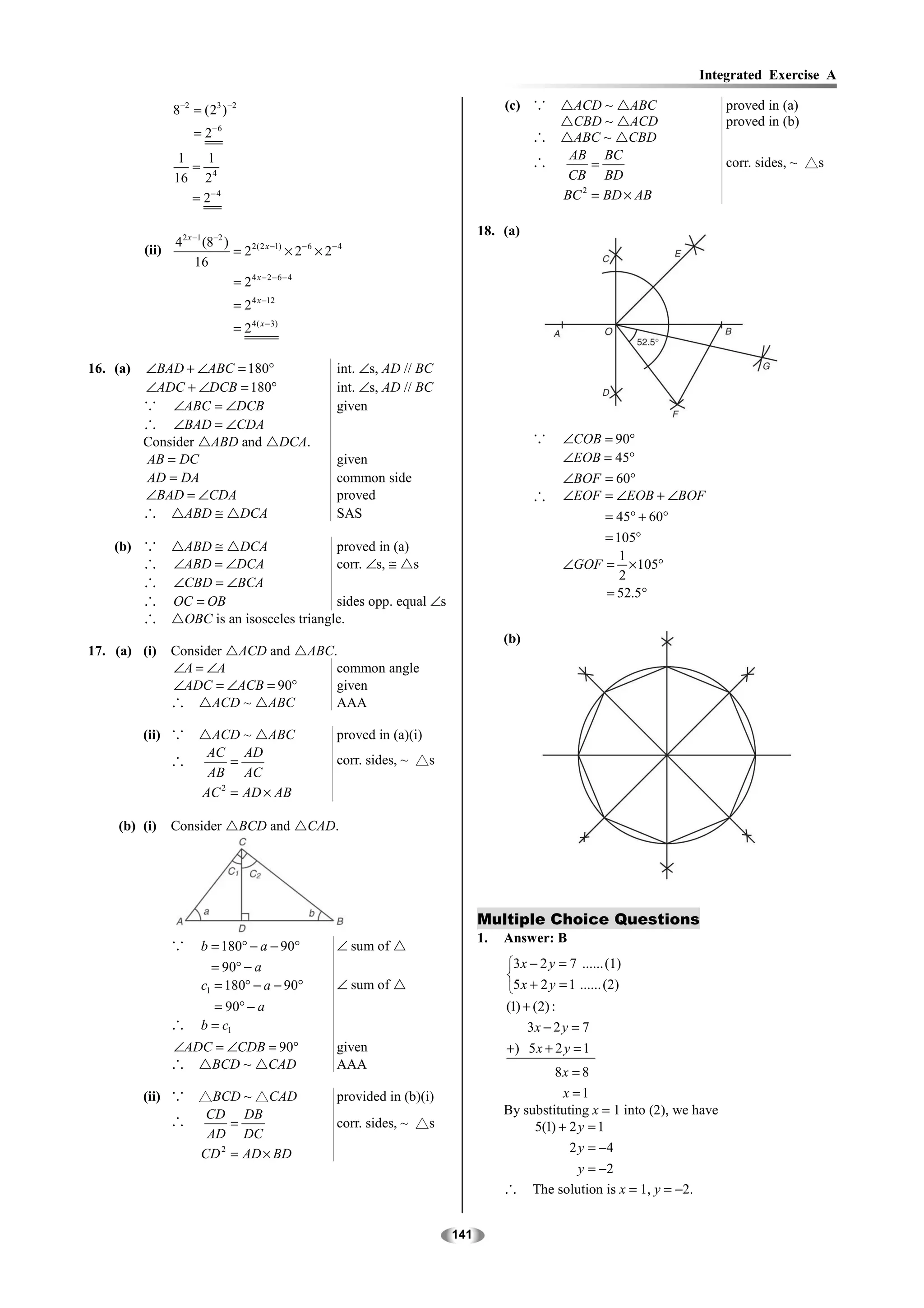 Integrated Exercise A

                 8−2 = ( 23 ) −2                                                            (c) ∵         ACD ~ ABC                    proved in (a)
                                                                                                          CBD ~ ACD                    proved in (b)
                     = 2− 6                                                                       ∴       ABC ~ CBD
                  1    1                                                                                 AB BC
                    =                                                                             ∴          =                         corr. sides, ~ △s
                 16 2 4                                                                                  CB BD
                    = 2− 4                                                                              BC 2 = BD × AB

                                                                                       18. (a)
                 4 2 x −1 (8−2 )
          (ii)                   = 2 2( 2 x −1) × 2− 6 × 2 − 4
                       16
                                 = 24 x − 2− 6− 4
                                = 2 4 x −12
                                = 2 4 ( x − 3)

16. (a)   ∠BAD + ∠ABC = 180°                                int. ∠s, AD // BC
          ∠ADC + ∠DCB = 180°                                int. ∠s, AD // BC
          ∵ ∠ABC = ∠DCB                                     given
          ∴ ∠BAD = ∠CDA
          Consider ABD and DCA.                                                                   ∵     ∠COB = 90°
          AB = DC                                           given                                       ∠EOB = 45°
          AD = DA                                           common side                                 ∠BOF = 60°
          ∠BAD = ∠CDA                                       proved                                ∴     ∠EOF = ∠EOB + ∠BOF
          ∴     ABD ≅ DCA                                   SAS                                              = 45° + 60°
                                                                                                             = 105°
    (b) ∵         ABD ≅ DCA                  proved in (a)
                                                                                                                1
        ∴        ∠ABD = ∠DCA                 corr. ∠s, ≅ s                                              ∠GOF = × 105°
                                                                                                                2
        ∴        ∠CBD = ∠BCA
                                                                                                             = 52.5°
        ∴        OC = OB                     sides opp. equal ∠s
        ∴         OBC is an isosceles triangle.
                                                                                            (b)
17. (a) (i)      Consider ACD and ABC.
                 ∠A = ∠A              common angle
                 ∠ADC = ∠ACB = 90°    given
                 ∴     ACD ~ ABC      AAA

          (ii) ∵          ACD ~ ABC                         proved in (a)(i)
                         AC AD
                 ∴           =                              corr. sides, ~ △s
                         AB AC
                        AC 2 = AD × AB

     (b) (i)     Consider          BCD and          CAD.




                                                                                       Multiple Choice Questions
                                                                                       1.   Answer: B
                 ∵     b = 180° − a − 90°                   ∠ sum of
                         = 90° − a                                                          3 x − 2 y = 7 ...... (1)
                                                                                            
                       c1 = 180° − a − 90°                  ∠ sum of                        5 x + 2 y = 1 ...... (2)
                         = 90° − a                                                          (1) + (2) :
                 ∴     b = c1                                                                    3x − 2 y = 7
                 ∠ADC = ∠CDB = 90°                          given                           +) 5 x + 2 y = 1
                 ∴   BCD ~ CAD                              AAA
                                                                                                     8x = 8
          (ii) ∵ △BCD ~ △CAD                                provided in (b)(i)                         x =1
                  CD DB                                                                     By substituting x = 1 into (2), we have
               ∴      =                                     corr. sides, ~ △s                    5(1) + 2 y = 1
                  AD DC
                 CD 2 = AD × BD                                                                         2 y = −4
                                                                                                          y = −2
                                                                                            ∴     The solution is x = 1, y = −2.


                                                                                 141
 