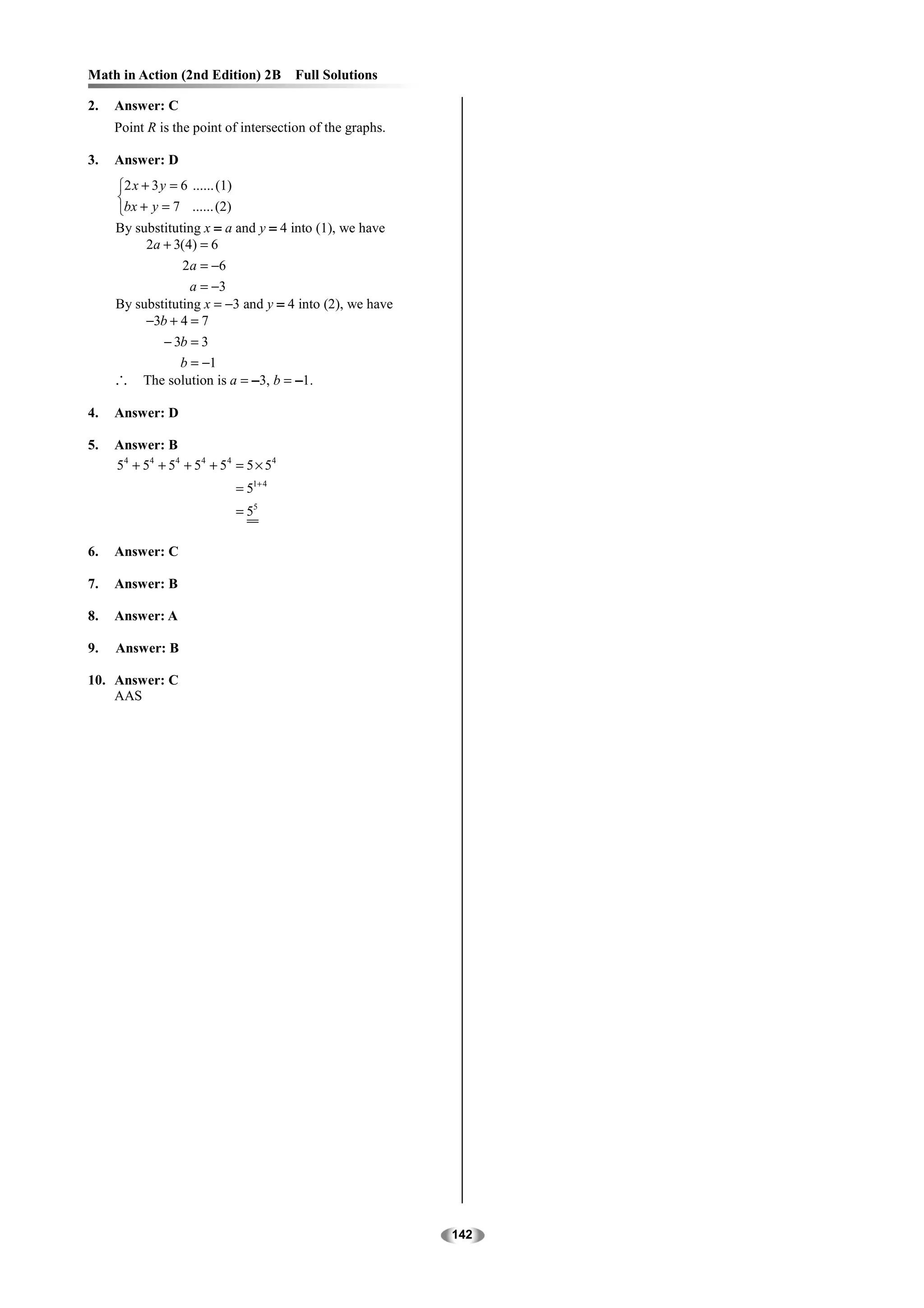 Math in Action (2nd Edition) 2B            Full Solutions

2.   Answer: C
     Point R is the point of intersection of the graphs.

3.   Answer: D
     2 x + 3 y = 6 ...... (1)
     
     bx + y = 7 ...... (2)
     By substituting x = a and y = 4 into (1), we have
          2a + 3(4) = 6
                 2a = −6
                  a = −3
     By substituting x = −3 and y = 4 into (2), we have
          −3b + 4 = 7
              − 3b = 3
                 b = −1
     ∴     The solution is a = −3, b = −1.

4.   Answer: D

5.   Answer: B
     5 4 + 54 + 54 + 5 4 + 5 4 = 5 × 54
                                 = 51+ 4
                                 = 55

6.   Answer: C

7.   Answer: B

8.   Answer: A

9.   Answer: B

10. Answer: C
    AAS




                                                            142
 