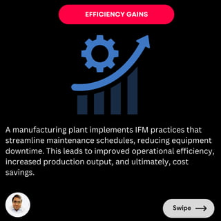 EFFICIENCY GAINS
A manufacturing plant implements IFM practices that
streamline maintenance schedules, reducing equipment
downtime. This leads to improved operational efficiency,
increased production output, and ultimately, cost
savings.
 