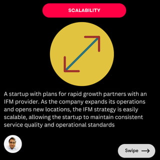 SCALABILITY
A startup with plans for rapid growth partners with an
IFM provider. As the company expands its operations
and opens new locations, the IFM strategy is easily
scalable, allowing the startup to maintain consistent
service quality and operational standards
 
