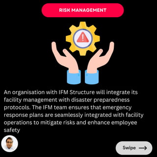 RISK MANAGEMENT
An organisation with IFM Structure will integrate its
facility management with disaster preparedness
protocols. The IFM team ensures that emergency
response plans are seamlessly integrated with facility
operations to mitigate risks and enhance employee
safety
 