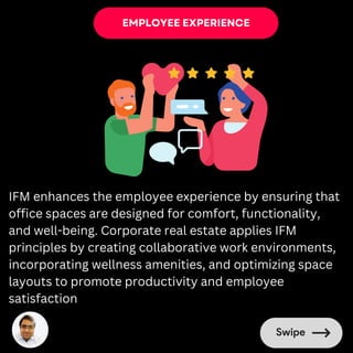 EMPLOYEE EXPERIENCE
IFM enhances the employee experience by ensuring that
office spaces are designed for comfort, functionality,
and well-being. Corporate real estate applies IFM
principles by creating collaborative work environments,
incorporating wellness amenities, and optimizing space
layouts to promote productivity and employee
satisfaction
 