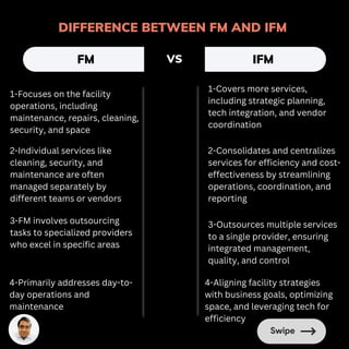 DIFFERENCE BETWEEN FM AND IFM
FM IFM
VS
1-Focuses on the facility
operations, including
maintenance, repairs, cleaning,
security, and space
1-Covers more services,
including strategic planning,
tech integration, and vendor
coordination
2-Individual services like
cleaning, security, and
maintenance are often
managed separately by
different teams or vendors
2-Consolidates and centralizes
services for efficiency and cost-
effectiveness by streamlining
operations, coordination, and
reporting
3-FM involves outsourcing
tasks to specialized providers
who excel in specific areas
3-Outsources multiple services
to a single provider, ensuring
integrated management,
quality, and control
4-Primarily addresses day-to-
day operations and
maintenance
4-Aligning facility strategies
with business goals, optimizing
space, and leveraging tech for
efficiency
 