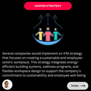 UNIFIED STRATEGY
Several companies would implement an IFM strategy
that focuses on creating a sustainable and employee-
centric workplace. This strategy integrates energy-
efficient building systems, wellness programs, and
flexible workspace design to support the company's
commitment to sustainability and employee well-being
 