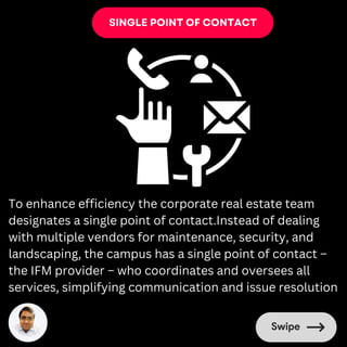 SINGLE POINT OF CONTACT
To enhance efficiency the corporate real estate team
designates a single point of contact.Instead of dealing
with multiple vendors for maintenance, security, and
landscaping, the campus has a single point of contact –
the IFM provider – who coordinates and oversees all
services, simplifying communication and issue resolution
 