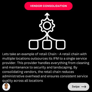 VENDOR CONSOLIDATION
Lets take an example of retail Chain - A retail chain with
multiple locations outsources its IFM to a single service
provider. This provider handles everything from cleaning
and maintenance to security and landscaping. By
consolidating vendors, the retail chain reduces
administrative overhead and ensures consistent service
quality across all locations
 