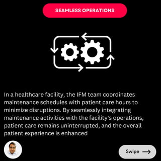 SEAMLESS OPERATIONS
In a healthcare facility, the IFM team coordinates
maintenance schedules with patient care hours to
minimize disruptions. By seamlessly integrating
maintenance activities with the facility's operations,
patient care remains uninterrupted, and the overall
patient experience is enhanced
 