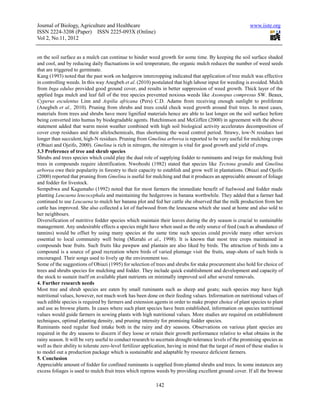 Journal of Biology, Agriculture and Healthcare                                                               www.iiste.org
ISSN 2224-3208 (Paper) ISSN 2225-093X (Online)
Vol 2, No.11, 2012


on the soil surface as a mulch can continue to hinder weed growth for some time. By keeping the soil surface shaded
and cool, and by reducing daily fluctuations in soil temperature, the organic mulch reduces the number of weed seeds
that are triggered to germinate.
Kang (1993) noted that the past work on hedgerow intercropping indicated that application of tree mulch was effective
in controlling weeds. In this way Anegbeh et al. (2010) postulated that high labour input for weeding is avoided. Mulch
from Inga edulus provided good ground cover, and results in better suppression of weed growth. Thick layer of the
applied Inga mulch and leaf fall of the tree species prevented noxious weeds like Axonopus compresus SW. Beaux,
Cyperus esculentus Linn and Aspilia africana (Pers) C.D. Adams from receiving enough sunlight to proliferate
(Anegbeh et al., 2010). Pruning from shrubs and trees could check weed growth around fruit trees. In most cases,
materials from trees and shrubs have more lignified materials hence are able to last longer on the soil surface before
being converted into humus by biodegradable agents. Hutchinnson and McGiffen (2000) in agreement with the above
statement added that warm moist weather combined with high soil biological activity accelerates decomposition of
cover crop residues and their allelochemicals, thus shortening the weed control period. Strawy, low-N residues last
longer than succulent, high-N residues. Pruning from Gmelina arborea is reported to be very useful for mulching crops
(Obiazi and Ojeifo, 2000). Gmelina is rich in nitrogen, the nitrogen is vital for good growth and yield of crops.
3.3 Preference of tree and shrub species
Shrubs and trees species which could play the dual role of supplying fodder to ruminants and twigs for mulching fruit
trees in compounds require identification. Nwoboshi (1982) stated that species like Tectona grandis and Gmelina
arborea owe their popularity in forestry to their capacity to establish and grow well in plantations. Obiazi and Ojeifo
(2000) reported that pruning from Gmelina is useful for mulching and that it produces an appreciable amount of foliage
and fodder for livestock.
Sempebwa and Kagumaho (1992) noted that for most farmers the immediate benefit of fuelwood and fodder made
planting Leucaena leucocephala and maintaining the hedgerows in banana worthwhile. They added that a farmer had
continued to use Leucaena to mulch her banana plot and fed her cattle she observed that the milk production from her
cattle has improved. She also collected a lot of fuelwood from the leuncaena which she used at home and also sold to
her neighbours.
Diversification of nutritive fodder species which maintain their leaves during the dry season is crucial to sustainable
management. Any undesirable effects a species might have when used as the only source of feed (such as abundance of
tannins) would be offset by using many species at the same time such species could provide many other services
essential to local community well being (Mizrahi et al., 1998). It is known that most tree crops maintained in
compounds bear fruits. Such fruits like pawpaw and plantain are also liked by birds. The attraction of birds into a
compound is a source of good recreation where birds of varied plumage visit the fruits, snap-shots of such birds is
encouraged. Their songs used to lively up the environment too.
Some of the suggestions of Obiazi (1995) for selection of trees and shrubs for stake procurement also hold for choice of
trees and shrubs species for mulching and fodder. They include quick establishment and development and capacity of
the stock to sustain itself on available plant nutrients on minimally improved soil after several removals.
4. Further research needs
Most tree and shrub species are eaten by small ruminants such as sheep and goats; such species may have high
nutritional values, however, not much work has been done on their feeding values. Information on nutritional values of
such edible species is required by farmers and extension agents in order to make proper choice of plant species to plant
and use as browse plants. In cases where such plant species have been established, information on species nutritional
values would guide farmers in sowing plants with high nutritional values. More studies are required on establishment
techniques, optimal planting density, and pruning intensity for promising fodder species.
Ruminants need regular feed intake both in the rainy and dry seasons. Observations on various plant species are
required in the dry seasons to discern if they loose or retain their growth performance relative to what obtains in the
rainy season. It will be very useful to conduct research to ascertain drought-tolerance levels of the promising species as
well as their ability to tolerate zero-level fertilizer application, having in mind that the target of most of these studies is
to model out a production package which is sustainable and adaptable by resource deficient farmers.
5. Conclusion
Appreciable amount of fodder for confined ruminants is supplied from planted shrubs and trees. In some instances any
excess foliages is used to mulch fruit trees which repress weeds by providing excellent ground cover. If all the browse

                                                             142
 