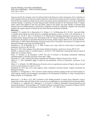 Journal of Biology, Agriculture and Healthcare                                                           www.iiste.org
ISSN 2224-3208 (Paper) ISSN 2225-093X (Online)
Vol 2, No.11, 2012


twigs are used for the ruminants, most of it still goes back to the fruit trees as farm yard manure; there is therefore no
stiff competition between the fruit trees and the animals for what the browse plants are able to generate. Open spaces
between fruit trees and browse plants may be used to raise pasture grasses and leguminous cover crops to supplement
ruminant feedings. Composting of animal dung plus plant materials generated in the homestead results in organic
matter; which when applied to fruit trees and shrubs, improves fruit quality and yields. Burden of ruminant dung
disposal from the confined animals is minimized or completely reverted by composting it together with waste plant
materials into organic material to fertilize the soil where fruit trees and shrubs are planted.
References
Anegbeh, P. O., Amakiri, M. A., Okpuwaribo, E. E., Wahua, T. A. T. & Mokwunye, M. U. B. 2010. Inga edulis Mart:
A valuable woody legume for weed control in a sustainable agroforestry system. In: Taiwo, L.B., Oluwatosin, G. A.,
Adediran, J.A., Are, K. S., Oke, A. O. & Ojeniyi, S. O. (Editors), 2010. Emerging challenges to soil resources in times
of global climate change and food crisis. Processings of the 34 th Annual Conference of the Soil Science Society of
Nigeria held at the Institute of Agricultural Research and Training, Ibadan, Nigeria. March 22-26, 2010: Pp 289-293.
Gurib-Fakim, A. 2009. Intellectual heritage: Ensuring a return on one’s investment. View point in: CTA Spore No 143
Sharing Knowledge, improving rural livelihoods P 16.
Hutchinson, C. M. & McGiffen, M. E., Jr. 2000. Cowpea cover crops mulch for weed control in desert pepper
production. HortScience 35: 196-198.
Kang, B.T. 1993. Alley cropping: Past achievements and future directions. Agroforestry Systems 23:141-155.
Mizrahi, A.; Ramirez-Aviles, L.; Castillo-Caamal, J.; & Pool, P. 1998. Sheep food: Assessing the nutrient content of
fodder trees in Yucatan, Mexico.
Moyo, S., Stroebel, A., & Swanepoel, F.2010. The role of livestock in developing communities enhancing
multifunctionality, CTA/ILRI/ University of Free State. 230pp.
Nwoboshi, L.C. 1982. Tropical Silviculture: Principles and Techniques. Ibadan University Press. 330 Pp.
Obiazi, C. C. 1995. Sustainable supply of stakes for yam production. Journal of Sustainable Agriculture. 5 (3).
133-138.
Obiazi, C. C. & Ojeifo, I. M. 2000. Relevance of Gmelina arborea in agroforestry systems in Nigeria. African Journal
of Environmental Studies 1 (1 and 2):115-119.
Schonbeck, M. 2010. How cover crops suppress weeds. Cooperative Extension System. Virginia Association for
Biological Farming.
Sempebwa, C. & Kagumaho, E. 1992. Extension of alley farming in banana cropping systems in Central Uganda. In:
Alley farming research and development: proceedings of the International Conference on Alley Farming held at
Ibadan, Nigeria, 14-18 September, 1992.

Shiawoya,E. L. & Musa, J.A.O. 2003. Evaluation of the feeding potentials of mango leaves (Magnifera indica),
banana leaves (Musa spp) and Tridax (Tridax procumbens) as supplements to conventional feeds for growing rabbits.
In: Olatunji, E. A., Ayanwale, B.A., Shiawoya, E. L, & Aremu, A. (Editors). Sustainable livestock productivity and
national development. The proceedings of 8th Annual Conference of Animal Science Association of Nigeria (ASAN)
held in Federal University of Technology, Minna September 15 th – 18th, 2003 pp 90-92.




                                                          143
 