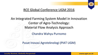 RCE Global Conference UGM 2016
An Integrated Farming System Model in Innovation
Center of Agro-Technology:
Material Flow Analysis Approach
Chandra Wahyu Purnomo
Pusat Inovasi Agroteknologi (PIAT UGM)
 