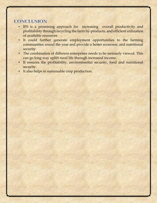 • IFS is a promising approach for increasing overall productivity and
profitability through recycling the farm by-products, and efficient utilization
of available resources
• It could further generate employment opportunities to the farming
communities round the year and provide a better economic and nutritional
security
• The combination of different enterprises needs to be seriously viewed. This
can go long way uplift rural life through increased income.
• It ensures the profitability, environmental security, food and nutritional
security.
• It also helps in sustainable crop production.
 