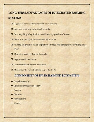  Regular income and year round employment
 Provides food and nutritional security
 Eco- recycling of agriculture residues/ by-products/wastes
 Better soil quality for sustainable agriculture
 Halting of ground water depletion through the enterprises requiring less
water
 Minimization in pollution hazards
 improves micro climate
 Conservation of natural resources
 Minimizes the risk of failure in productivity
COMPONENT OF IFS IN RAINFED ECOSYSTEM
 Crop husbandry
 Livestock production (dairy)
 Poultry
 Duckery
 Horticulture
 Goatery
 