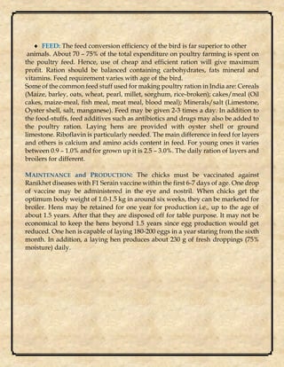  FEED: The feed conversion efficiency of the bird is far superior to other
animals. About 70 – 75% of the total expenditure on poultry farming is spent on
the poultry feed. Hence, use of cheap and efficient ration will give maximum
profit. Ration should be balanced containing carbohydrates, fats mineral and
vitamins. Feed requirement varies with age of the bird.
Some of the common feed stuff used for making poultry ration in India are: Cereals
(Maize, barley, oats, wheat, pearl, millet, sorghum, rice-broken); cakes/meal (Oil
cakes, maize-meal, fish meal, meat meal, blood meal); Minerals/salt (Limestone,
Oyster shell, salt, manganese). Feed may be given 2-3 times a day. In addition to
the food-stuffs, feed additives such as antibiotics and drugs may also be added to
the poultry ration. Laying hens are provided with oyster shell or ground
limestone. Riboflavin is particularly needed. The main difference in feed for layers
and others is calcium and amino acids content in feed. For young ones it varies
between 0.9 – 1.0% and for grown up it is 2.5 – 3.0%. The daily ration of layers and
broilers for different.
MAINTENANCE and PRODUCTION: The chicks must be vaccinated against
Ranikhet diseases with F1 Serain vaccine within the first 6-7 days of age. One drop
of vaccine may be administered in the eye and nostril. When chicks get the
optimum body weight of 1.0-1.5 kg in around six weeks, they can be marketed for
broiler. Hens may be retained for one year for production i.e., up to the age of
about 1.5 years. After that they are disposed off for table purpose. It may not be
economical to keep the hens beyond 1.5 years since egg production would get
reduced. One hen is capable of laying 180-200 eggs in a year staring from the sixth
month. In addition, a laying hen produces about 230 g of fresh droppings (75%
moisture) daily.
 