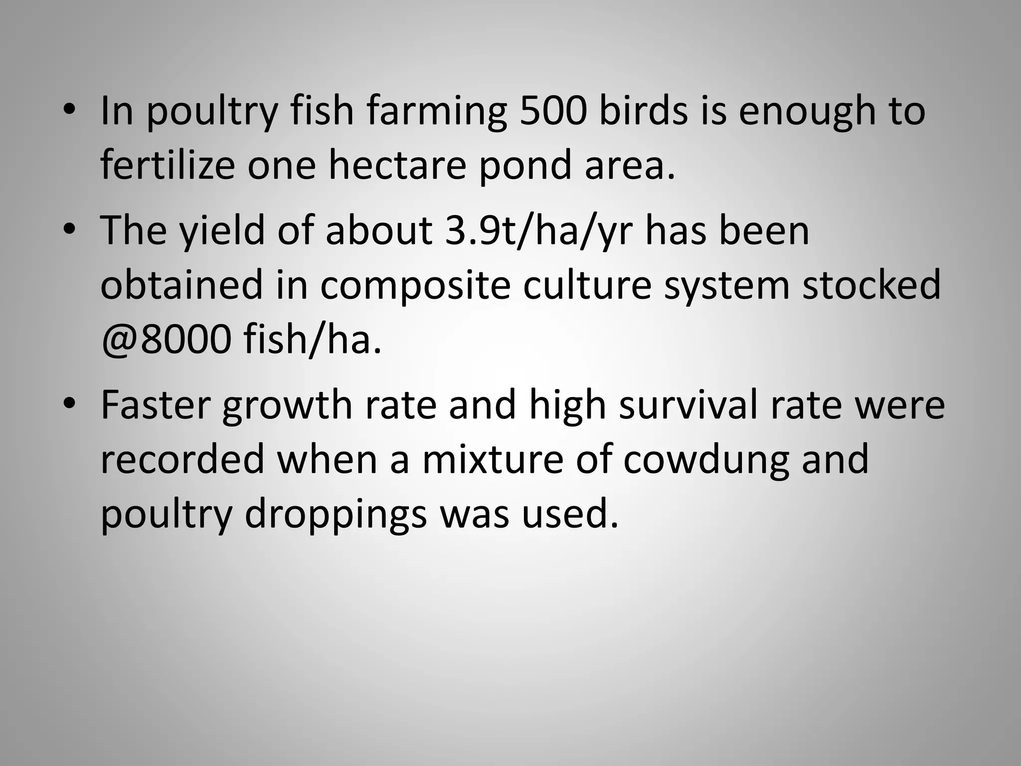 • In poultry fish farming 500 birds is enough to
fertilize one hectare pond area.
• The yield of about 3.9t/ha/yr has been
obtained in composite culture system stocked
@8000 fish/ha.
• Faster growth rate and high survival rate were
recorded when a mixture of cowdung and
poultry droppings was used.
 