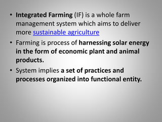 • Integrated Farming (IF) is a whole farm
management system which aims to deliver
more sustainable agriculture
• Farming is process of harnessing solar energy
in the form of economic plant and animal
products.
• System implies a set of practices and
processes organized into functional entity.
 