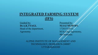 INTEGRATED FARMING SYSTEM
(IFS)
Guided by:
Dr.A.K.TYAGI,
Head of the department,
Agronomy.
Presented by:
M.SAI MURTHY,
17203352033,
M.Sc.(Ag) Agronomy,
4th Semester.
ALPINE INSTITUTE OF MANAGEMENT AND
TECHNOLOGY, DEHRADUN-248007
UTTARAKHAND
 