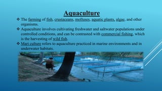 Aquaculture
❖ The farming of fish, crustaceans, molluses, aquatic plants, algae, and other
organisms.
❖ Aquaculture involves cultivating freshwater and saltwater populations under
controlled conditions, and can be contrasted with commercial fishing, which
is the harvesting of wild fish.
❖ Mari culture refers to aquaculture practiced in marine environments and in
underwater habitats.
 