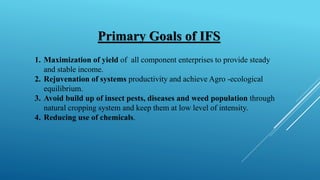 Primary Goals of IFS
1. Maximization of yield of all component enterprises to provide steady
and stable income.
2. Rejuvenation of systems productivity and achieve Agro -ecological
equilibrium.
3. Avoid build up of insect pests, diseases and weed population through
natural cropping system and keep them at low level of intensity.
4. Reducing use of chemicals.
 
