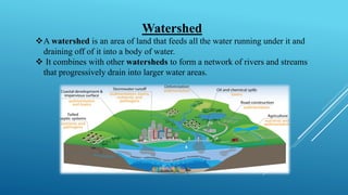 Watershed
❖A watershed is an area of land that feeds all the water running under it and
draining off of it into a body of water.
❖ It combines with other watersheds to form a network of rivers and streams
that progressively drain into larger water areas.
 
