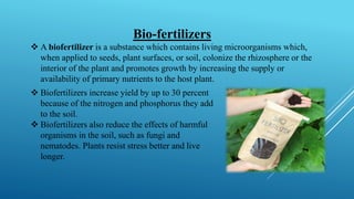 Bio-fertilizers
❖ A biofertilizer is a substance which contains living microorganisms which,
when applied to seeds, plant surfaces, or soil, colonize the rhizosphere or the
interior of the plant and promotes growth by increasing the supply or
availability of primary nutrients to the host plant.
❖ Biofertilizers increase yield by up to 30 percent
because of the nitrogen and phosphorus they add
to the soil.
❖ Biofertilizers also reduce the effects of harmful
organisms in the soil, such as fungi and
nematodes. Plants resist stress better and live
longer.
 