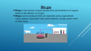Bio gas
❖Biogas is the mixture of gases produced by the breakdown of organic
matter in the absence of oxygen.
❖Biogas can be produced from raw materials such as agricultural
waste, manure, municipal waste, plant material, sewage, green waste
or food waste.
 