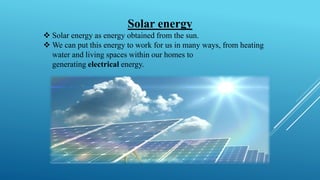 Solar energy
❖ Solar energy as energy obtained from the sun.
❖ We can put this energy to work for us in many ways, from heating
water and living spaces within our homes to
generating electrical energy.
 