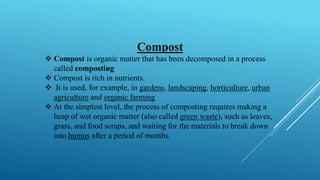 Compost
❖ Compost is organic matter that has been decomposed in a process
called composting
❖ Compost is rich in nutrients.
❖ It is used, for example, in gardens, landscaping, horticulture, urban
agriculture and organic farming
❖ At the simplest level, the process of composting requires making a
heap of wet organic matter (also called green waste), such as leaves,
grass, and food scraps, and waiting for the materials to break down
into humus after a period of months.
 