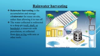 ❖ Rainwater harvesting is the
accumulation and storage
ofrainwater for reuse on-site,
rather than allowing it to run off.
❖ The water collected is redirected
to a deep pit (well, shaft, or
borehole), a reservoir with
percolation, or collected
from dew or fog with nets or
other tools.
Rainwater harvesting
 