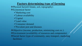 Factors determining type of farming
❖Physical factor(Climate, soil, topography)
❖Economical factor
✓Marketing cost
✓Labour availability
✓Capital
✓Land value
✓Consumer demand
✓Prevalent pest and diseases
`❖Objective (income, production, minimizing cost etc.)
❖Environment (availability of resources and components)
❖Social factor (type of community, easy transport, marketing
facilities)
 