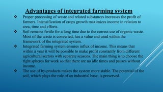 Advantages of integrated farming system
❖ Proper processing of waste and related substances increases the profit of
farmers. Intensification of crops growth maximizes income in relation to
area, time and efforts.
❖ Soil remains fertile for a long time due to the correct use of organic waste.
Most of the waste is converted, has a value and used within the
framework of the integrated system.
❖ Integrated farming system ensures influx of income. This means that
within a year it will be possible to make profit constantly from different
agricultural sectors with separate seasons. The main thing is to choose the
right spheres for work so that there are no idle times and pauses without
income.
❖ The use of by-products makes the system more stable. The potential of the
soil, which plays the role of an industrial base, is preserved.
 