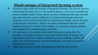 Disadvantages of integrated farming system
❖ Scientists argue about the benefits of integrated farming. The process must be
well thought through, down to the smallest details, so as to not contradict the
norms of public health. Some experts say that combining birds, pigs and fish
can cause diseases, such as influenza. It is known that human and avian
influenza can be mixed in the body of a pig and new deadly viruses can arise
in the process of mutation. There is no exact confirmation that this would
happen, however, it is better to be cautious. As a security measure, farmers
must abstain from combining pigs with birds.
❖ It is necessary to thoroughly understand what you are going into. For
example, if you plan to improve your yield with the help of manure, it is
important to know how much is needed to avoid overdoing it, which will
bring more harm than good. To prevent pollution, you need to be good at
management and care.
❖ Plants should not be treated with substances that can harm animals.
 