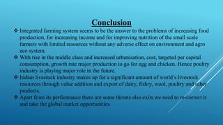 Conclusion
❖ Integrated farming system seems to be the answer to the problems of increasing food
production, for increasing income and for improving nutrition of the small scale
farmers with limited resources without any adverse effect on environment and agro
eco system.
❖ With rise in the middle class and increased urbanisation, cost, targeted per capital
consumption, growth rate major production to go for egg and chicken. Hence poultry
industry is playing major role in the future.
❖ Indian livestock industry makes up for a significant amount of world’s livestock
resources through value addition and export of dairy, fishry, wool, poultry and other
products.
❖ Apart from its performance there are some threats also exits we need to re-correct it
and take the global market opportunities.
 