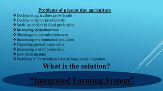 Problems of present day agriculture
❖Decline in agriculture growth rate
❖Decline in factor productivity
❖Static or decline in food production
❖Increasing in malnutrition
❖Shrinkage in net cultivable area
❖Increasing environmental pollution
❖Depleting ground water table
❖Increasing cost of production
❖Low farm income
❖Problems of Farm labours due to large scale migration
What is the solution?
“Integrated Farming System”
 