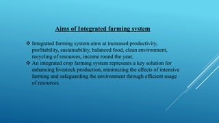 Aims of Integrated farming system
❖ Integrated farming system aims at increased productivity,
profitability, sustainability, balanced food, clean environment,
recycling of resources, income round the year.
❖ An integrated crop farming system represents a key solution for
enhancing livestock production, minimizing the effects of intensive
farming and safeguarding the environment through efficient usage
of resources.
 