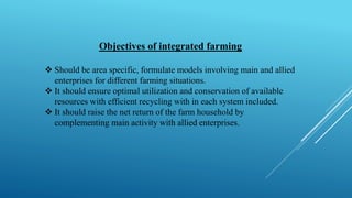 Objectives of integrated farming
❖ Should be area specific, formulate models involving main and allied
enterprises for different farming situations.
❖ It should ensure optimal utilization and conservation of available
resources with efficient recycling with in each system included.
❖ It should raise the net return of the farm household by
complementing main activity with allied enterprises.
 