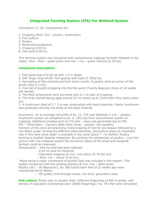 Integrated Farming System (IFS) For Wetland System
Coimbatore (T: N). Components are
1. Cropping (Rice- fich – poultry- mushroom)
2. Fish culture.
3. Poultry.
4. Mushroom production.
5. Cropping 0.36 ha.
6. Fish pond 0.04 ha.
This farming system was compared with conventional cropping normally followed in the
region. Rice – Rice – green gram and rice – rice – green manure (0.20 ha).
Component Description:
1. Fish pond area of 0.04 ha with 1.5 m depth.
2. Diff. finger lings of diff. fish species with total of 7500/ ha.
3. Harvesting of fish commenced from tench month. A poultry shed at corner of fish
pond( shed 2.2 m2).
4. Free fall of poultry dropping into the fish pond (Twenty Bapcock chicks of 18 weeks
old reared).
5. The feed components were purchase only in 1 st year of cropping.
6. The birds started laying eggs around 22 nd weeks up to 72nd when they were culled
out.
7. A mushroom shed of 5 * 3 m was constructed with local materials. Oyster mushroom
was produced utilizing rice straw as the base material.
Economics- on an average net profit of Rs. 11, 755 was obtained in rice – poultry-
mushroom system as compared to Rs. 6, 335 only from conventional system of
cropping. Additional employment of 174 man – days was generated due to IFS.
IFS – Tamil Nadu – Cauvery delta Zone (Crop – poultry- fish system).
Farmers of this zone are practicing monocropping of rice for two season followed by a
rice fallow pulse. Among the different allied activities, pisciculture plays an important
role in this zone since water is available in the canal about 7 – 8 months. Poultry
farming is another feasible enterprise. By combing the enterprises of poultry – cum fish
culture with rice cropping system the economic status of the small and marginal
farmers could be improved.
Components: - One ha area has been selected.
- 0.04 ha area for fishpond
- Improved cropping as rice- rice cotton (0.76 ha) and
- Rice- rice – maize (0.20 ha).
Maize being a major constituent of poultry feed was included in the system. This
system compared with the existing practice of rice- rice – black gram
Poultry unit: - 50 Bapocock’s, Bu 300 hybrid layer bird of 21 weeks age were
maintained till 43 Weeks.
- 100 g/day/ bird through maize, rice bran, groundnut cake.
Fish culture: Ponds near to poultry shed. Different fingerlings of fish in ponds, with
density of population maintained were 10000 fingerlings / ha. The fish were harvested
 