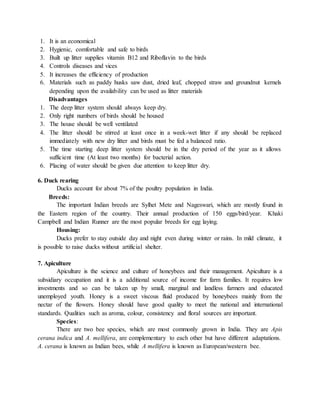 1. It is an economical
2. Hygienic, comfortable and safe to birds
3. Built up litter supplies vitamin B12 and Riboflavin to the birds
4. Controls diseases and vices
5. It increases the efficiency of production
6. Materials such as paddy husks saw dust, dried leaf, chopped straw and groundnut kernels
depending upon the availability can be used as litter materials
Disadvantages
1. The deep litter system should always keep dry.
2. Only right numbers of birds should be housed
3. The house should be well ventilated
4. The litter should be stirred at least once in a week-wet litter if any should be replaced
immediately with new dry litter and birds must be fed a balanced ratio.
5. The time starting deep litter system should be in the dry period of the year as it allows
sufficient time (At least two months) for bacterial action.
6. Placing of water should be given due attention to keep litter dry.
6. Duck rearing
Ducks account for about 7% of the poultry population in India.
Breeds:
The important Indian breeds are Sylhet Mete and Nageswari, which are mostly found in
the Eastern region of the country. Their annual production of 150 eggs/bird/year. Khaki
Campbell and Indian Runner are the most popular breeds for egg laying.
Housing:
Ducks prefer to stay outside day and night even during winter or rains. In mild climate, it
is possible to raise ducks without artificial shelter.
7. Apiculture
Apiculture is the science and culture of honeybees and their management. Apiculture is a
subsidiary occupation and it is a additional source of income for farm families. It requires low
investments and so can be taken up by small, marginal and landless farmers and educated
unemployed youth. Honey is a sweet viscous fluid produced by honeybees mainly from the
nectar of the flowers. Honey should have good quality to meet the national and international
standards. Qualities such as aroma, colour, consistency and floral sources are important.
Species:
There are two bee species, which are most commonly grown in India. They are Apis
cerana indica and A. mellifera, are complementary to each other but have different adaptations.
A. cerana is known as Indian bees, while A mellifera is known as European/western bee.
 