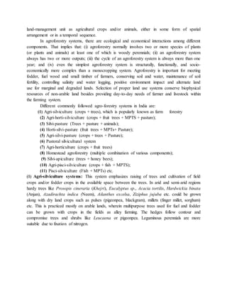 land-management unit as agricultural crops and/or animals, either in some form of spatial
arrangement or in a temporal sequence.
In agroforestry systems, there are ecological and economical interactions among different
components. That implies that: (i) agroforestry normally involves two or more species of plants
(or plants and animals) at least one of which is woody perennials; (ii) an agroforestry system
always has two or more outputs; (iii) the cycle of an agroforestry system is always more than one
year; and (iv) even the simplest agroforestry system is structurally, functionally, and socio-
economically more complex than a monocropping system. Agroforestry is important for meeting
fodder, fuel wood and small timber of farmers, conserving soil and water, maintenance of soil
fertility, controlling salinity and water logging, positive environment impact and alternate land
use for marginal and degraded lands. Selection of proper land use systems conserve biophysical
resources of non-arable land besides providing day-to-day needs of farmer and livestock within
the farming system.
Different commonly followed agro-forestry systems in India are:
(1) Agri-silviculture (crops + trees), which is popularly known as farm forestry
(2) Agri-horti-silviculture (crops + fruit trees + MPTS + pasture);
(3) Silvi-pasture (Trees + pasture + animals);
(4) Horti-silvi-pasture (fruit trees + MPTs+ Pasture);
(5) Agri-silvi-pasture (crops + trees + Pasture);
(6) Pastoral silvicultural system
(7) Agri-horticulture (crops + fruit trees)
(8) Homestead agroforestry (multiple combination of various components);
(9) Silvi-apiculture (trees + honey bees);
(10) Agri-pisci-silviculture (crops + fish + MPTS);
(11) Pisci-silviculture (Fish + MPTs) etc.
(1) Agri-silviculture systems: This system emphasizes raising of trees and cultivation of field
crops and/or fodder crops in the available space between the trees. In arid and semi-arid regions
hardy trees like Prosopis cineraria (Khejri), Eucalyptus sp., Acacia tortilis, Hardwickia binata
(Anjan), Azadirachta indica (Neem), Ailanthes excelsa, Ziziphus jujuba etc. could be grown
along with dry land crops such as pulses (pigeonpea, blackgram), millets (finger millet, sorghum)
etc. This is practiced mostly on arable lands, wherein multipurpose trees used for fuel and fodder
can be grown with crops in the fields as alley farming. The hedges follow contour and
compromise trees and shrubs like Leucaena or pigeonpea. Leguminous perennials are more
suitable due to fixation of nitrogen.
 