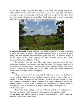 etc. are grown in strips along with grass strips to avoid shifting sand reaching cropped area.
MPTs could be introduced both in the pasture strips as well as in the crop strips, which besides
protecting the crops from desiccating hot and cold wind would also provide leaf fodder, timber
etc. besides pasture when there is a crop failure. Woody plants could be Acacia senegal, ber,
anjan, neem etc. Grasses like Cenchrus, Lasiurus and legume Stylo spp.
(6) Pastoral silvicultural system: Integrated crop farming is practiced to meet the requirements
of grasses and fodder for livestock. The pastoral silvicultural system is the practice in which
grazing is the main component with scattered trees grown in the area. This practice is adopted in
semi-arid regions of the country comprising the states of Andhra Pradesh, Tamil Nadu,
Karnataka, Maharashtra and Madhya Pradesh.
The cultivators leave the fields fallow with existing trees and protect the same.
Dichanthium annulatum is an important grass under this system. The important planted trees in
the system are Eucalyptus hybrid, Casuarina equisetifolia, Borassus flabellifa and phoenix
sylvestris. Generally trees are lopped for fuel and fodder. Custard apple, mango, Zizyphus and
tamarind fruits are used for domestic consumption.
12. Biogas
A biogas unit is an asset to a farming family. It produces good manure and clean fuel and
improves sanitation. Biogas is a clean, unpolluted and cheap source of energy, which can be
obtained by a simple mechanism and little investment. The gas is generated from the cow dung
during anaerobic decomposition. Biogas generation is a complex biochemical process. The
celluloitic material is broken down to methane and carbondioxide by different groups of
microorganisms. It can be used for cooking purpose, burning lamps, running pumps etc.
Selection of a model:
The two main designs of biogas plants are the floating gas holder and fixed-dome types.
The merits and demerits of each design need to be considered while selecting a model.
(i) Float dome type: Different models are available in this category e.g., KVIC vertical and
horizontal, Pragati model, Ganesh model.
 