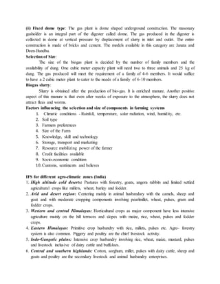 (ii) Fixed dome type: The gas plant is dome shaped underground construction. The masonary
gasholder is an integral part of the digester called dome. The gas produced in the digester is
collected in dome at vertical pressure by displacement of slurry in inlet and outlet. The entire
construction is made of bricks and cement. The models available in this category are Janata and
Deen-Bandhu.
Selection of Size:
The size of the biogas plant is decided by the number of family members and the
availability of dung. One cubic meter capacity plant will need two to three animals and 25 kg of
dung. The gas produced will meet the requirement of a family of 4-6 members. It would suffice
to have a 2 cubic meter plant to cater to the needs of a family of 6-10 members.
Biogas slurry:
Slurry is obtained after the production of bio-gas. It is enriched manure. Another positive
aspect of this manure is that even after weeks of exposure to the atmosphere, the slurry does not
attract fleas and worms.
Factors influencing the selection and size of components in farming systems
1. Climatic conditions - Rainfall, temperature, solar radiation, wind, humidity, etc.
2. Soil type
3. Farmers preferences
4. Size of the Farm
5. Knowledge, skill and technology
6. Storage, transport and marketing
7. Resource mobilizing power of the farmer
8. Credit facilities available
9. Socio-economic condition
10. Customs, sentiments and believes
IFS for different agro-climatic zones (India)
1. High altitude cold deserts: Pastures with forestry, goats, angora rabbits and limited settled
agricultural crops like millets, wheat, barley and fodder.
2. Arid and desert region: Centering mainly in animal husbandary with the camels, sheep and
goat and with moderate cropping components involving pearlmillet, wheat, pulses, gram and
fodder crops.
3. Western and central Himalayas: Horticultural crops as major component have less intensive
agriculture mainly on the hill terraces and slopes with maize, rice, wheat, pulses and fodder
crops.
4. Eastern Himalayas: Primitive crop husbandry with rice, millets, pulses etc. Agro- forestry
system is also common. Piggery and poultry are the chief livestock activity.
5. Indo-Gangetic plains: Intensive crop husbandry involving rice, wheat, maize, mustard, pulses
and livestock inclusive of dairy cattle and buffaloes.
6. Central and southern highlands: Cotton, sorghum, millet, pulses with dairy cattle, sheep and
goats and poultry are the secondary livestock and animal husbandry enterprises.
 