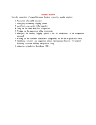Structure ofanIFS
Steps for preparation of a model integrated farming system to a specific situation:
1. Assessment of available resources
2. Identifying the existing cropping system
3. Identifying component(s) to be integrated
4. Fixing the size of the individual components
5. Working out the requirement of the components
6. Modifying the existing cropping system to suit the requirements of the components
integrated
7. Working out the economics of individual components and for the IF system as a whole
8. Identifying constraint and suggesting remedy measures/modifications for technical
feasibility, economic viability and practical utility.
9. Indigenous technological knowledge (ITK).
 