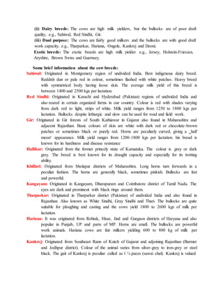 (ii) Dairy breeds: The cows are high milk yielders, but the bullocks are of poor draft
quality, e.g., Sahiwal, Red Sindhi, Gir.
(iii) Dual purpose: The cows are fairly good milkers and the bullocks are with good draft
work capacity, e.g., Tharparkar, Hariana, Ongole, Kankrej and Deoni.
Exotic breeds: The exotic breeds are high milk yielder e.g., Jersey, Holstein-Friesian,
Aryshire, Brown Swiss and Guernsey.
Some brief information about the cow breeds:
Sahiwal: Originated in Montgomery region of undivided India. Best indigenous dairy breed.
Reddish dun or pale red in colour, sometimes flashed with white patches. Heavy breed
with symmetrical body having loose skin. The average milk yield of this breed is
between 1400 and 2500 kgs per lactation.
Red Sindhi: Originated in Karachi and Hyderabad (Pakistan) regions of undivided India and
also reared in certain organized farms in our country. Colour is red with shades varying
from dark red to light, strips of white. Milk yield ranges from 1250 to 1800 kgs per
lactation. Bullocks despite lethargic and slow can be used for road and field work.
Gir: Originated in Gir forests of South Kathiawar in Gujarat also found in Maharashtra and
adjacent Rajasthan. Basic colours of skin are white with dark red or chocolate-brown
patches or sometimes black or purely red. Horns are peculiarly curved, giving a ‗half
moon‘ appearance. Milk yield ranges from 1200-1800 kgs per lactation. his bread is
known for its hardiness and disease resistance
Hallikar: Originated from the former princely state of Karnataka. The colour is grey or dark
grey. The breed is best known for its draught capacity and especially for its trotting
ability.
Khillari: Originated from Sholapur districts of Maharashtra. Long horns turn forwards in a
peculiar fashion. The horns are generally black, sometimes pinkish. Bullocks are fast
and powerful.
Kangayam: Originated in Kangayam, Dharapuram and Coimbatore district of Tamil Nadu. The
eyes are dark and prominent with black rings around them.
Tharparkar: Originated in Tharparkar district (Pakistan) of undivided India and also found in
Rajasthan. Also known as White Sindhi, Gray Sindhi and Thari. The bullocks are quite
suitable for ploughing and casting and the cows yield 1800 to 2600 kgs of milk per
lactation.
Hariana: It was originated from Rohtak, Hisar, Jind and Gurgaon districts of Haryana and also
popular in Punjab, UP and parts of MP. Horns are small. The bullocks are powerful
work animals. Hariana cows are fair milkers yielding 600 to 800 kg of milk per
lactation.
Kankrej: Originated from Southeast Rann of Kutch of Gujarat and adjoining Rajasthan (Barmer
and Jodhpur district). Colour of the animal varies from silver-grey to iron-grey or steel
black. The gait of Kankrej is peculiar called as 1 ¼ paces (sawai chal). Kankrej is valued
 