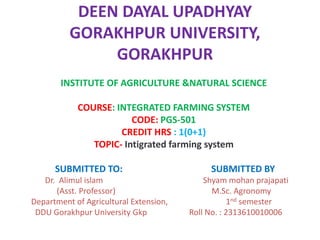 DEEN DAYAL UPADHYAY
GORAKHPUR UNIVERSITY,
GORAKHPUR
INSTITUTE OF AGRICULTURE &NATURAL SCIENCE
COURSE: INTEGRATED FARMING SYSTEM
CODE: PGS-501
CREDIT HRS : 1(0+1)
TOPIC- Intigrated farming system
SUBMITTED TO: SUBMITTED BY
Dr. Alimul islam Shyam mohan prajapati
(Asst. Professor) M.Sc. Agronomy
Department of Agricultural Extension, 1nd semester
DDU Gorakhpur University Gkp Roll No. : 2313610010006
 