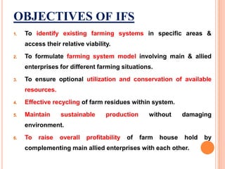 OBJECTIVES OF IFS
1. To identify existing farming systems in specific areas &
access their relative viability.
2. To formulate farming system model involving main & allied
enterprises for different farming situations.
3. To ensure optional utilization and conservation of available
resources.
4. Effective recycling of farm residues within system.
5. Maintain sustainable production without damaging
environment.
6. To raise overall profitability of farm house hold by
complementing main allied enterprises with each other.
 