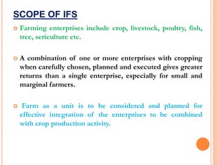 SCOPE OF IFS
 Farming enterprises include crop, livestock, poultry, fish,
tree, sericulture etc.
 A combination of one or more enterprises with cropping
when carefully chosen, planned and executed gives greater
returns than a single enterprise, especially for small and
marginal farmers.
 Farm as a unit is to be considered and planned for
effective integration of the enterprises to be combined
with crop production activity.
 