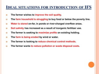 IDEAL SITUATIONS FOR INTRODUCTION OF IFS
 The farmer wishes to improve the soil quality.
 The farm household is struggling to buy food or below the poverty line.
 Water is stored on-far, in ponds or river-charged overflow areas.
 Soil salinity has increased as a result of inorganic fertilizer use.
 The farmer is seeking to maximize profits on existing holding.
 The farm is being eroded by wind or water.
 The farmer is looking to reduce chemical control methods.
 The farmer wants to reduce pollution or waste disposal costs.
 