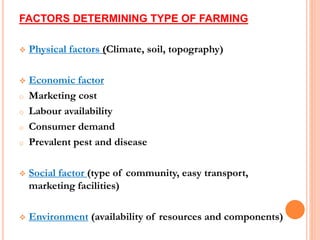 FACTORS DETERMINING TYPE OF FARMING
 Physical factors (Climate, soil, topography)
 Economic factor
o Marketing cost
o Labour availability
o Consumer demand
o Prevalent pest and disease
 Social factor (type of community, easy transport,
marketing facilities)
 Environment (availability of resources and components)
 
