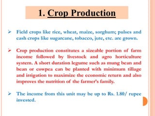  Field crops like rice, wheat, maize, sorghum; pulses and
cash crops like sugarcane, tobacco, jute, etc. are grown.
 Crop production constitutes a sizeable portion of farm
income followed by livestock and agro horticulture
system. A short duration legume such as mung bean and
bean or cowpea can be planted with minimum tillage
and irrigation to maximize the economic return and also
improves the nutrition of the farmer’s family.
 The income from this unit may be up to Rs. 1.80/ rupee
invested.
1. Crop Production
 