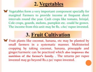 Vegetables form a very important component specially for
marginal Farmers to provide income at frequent short
intervals round the year. Cash crops like tomato, brinjal,
Cole crops, gourds, melons, pumpkin etc. could be grown.
The income from this unit may be Rs. 1.60/ rupee invested.
Fruit plants like coconut, banana, etc may be planted by
small farmers in a systematic manner. Multistoried
cropping by taking coconut, banana, pineapple and
ginger/turmeric can be practiced which also improves the
nutrition of the farmer’s family. . The returns per rupee
invested may go beyond Rs.2.50/ rupee invested.
2. Vegetables
3. Fruit Cultivation
 