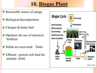Renewable source of energy
Biological decomposition
Cheaper & better fuel
Optimize the use of chemical
fertilizer
Solids are recovered – Tanks
Effluent - protein rich feed for
animals (fish)
10. Biogas Plant
 